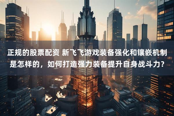 正规的股票配资 新飞飞游戏装备强化和镶嵌机制是怎样的，如何打造强力装备提升自身战斗力？