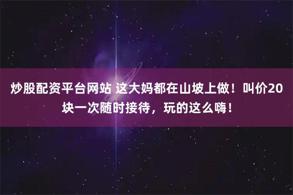 炒股配资平台网站 这大妈都在山坡上做!叫价20块一次随时接待,玩的这么嗨!