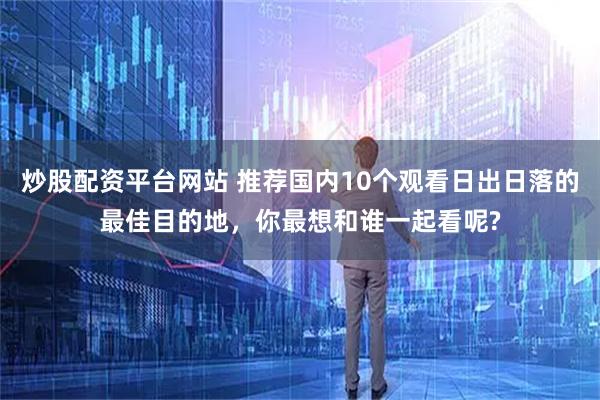 炒股配资平台网站 推荐国内10个观看日出日落的最佳目的地，你最想和谁一起看呢?