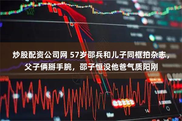 炒股配资公司网 57岁邵兵和儿子同框拍杂志，父子俩掰手腕，邵子恒没他爸气质阳刚