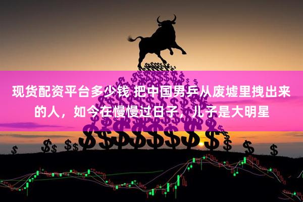 现货配资平台多少钱 把中国男乒从废墟里拽出来的人，如今在慢慢过日子，儿子是大明星