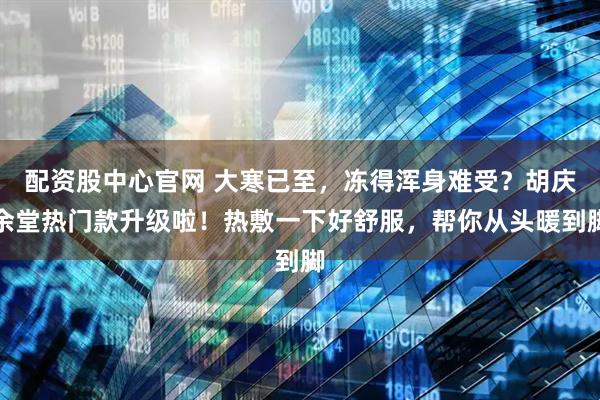 配资股中心官网 大寒已至，冻得浑身难受？胡庆余堂热门款升级啦！热敷一下好舒服，帮你从头暖到脚