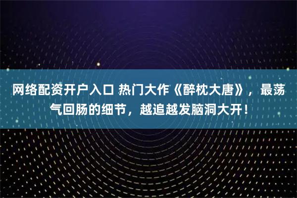 网络配资开户入口 热门大作《醉枕大唐》，最荡气回肠的细节，越追越发脑洞大开！