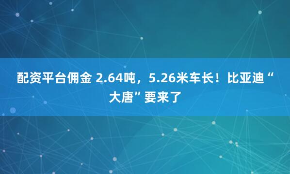 配资平台佣金 2.64吨，5.26米车长！比亚迪“大唐”要来了