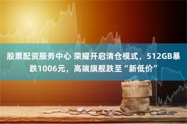 股票配资服务中心 荣耀开启清仓模式，512GB暴跌1006元，高端旗舰跌至“新低价”