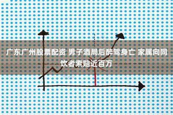 广东广州股票配资 男子酒局后醉驾身亡 家属向同饮者索赔近百万