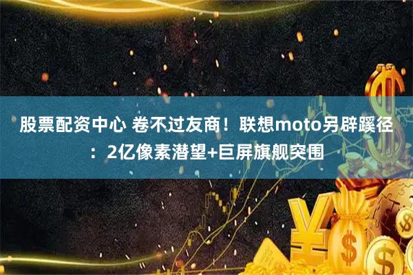 股票配资中心 卷不过友商！联想moto另辟蹊径：2亿像素潜望+巨屏旗舰突围