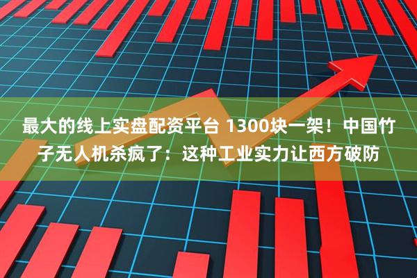 最大的线上实盘配资平台 1300块一架！中国竹子无人机杀疯了：这种工业实力让西方破防