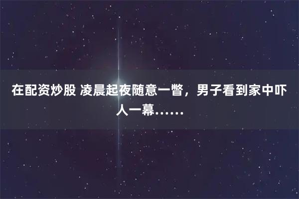 在配资炒股 凌晨起夜随意一瞥,男子看到家中吓人一幕……