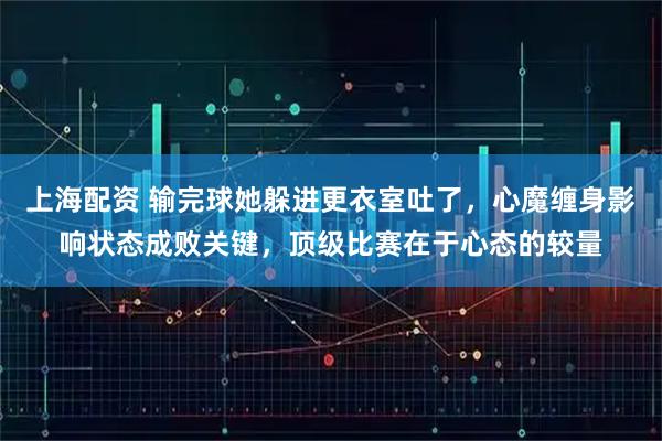 上海配资 输完球她躲进更衣室吐了，心魔缠身影响状态成败关键，顶级比赛在于心态的较量