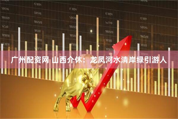 广州配资网 山西介休：龙凤河水清岸绿引游人