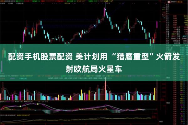 配资手机股票配资 美计划用 “猎鹰重型”火箭发射欧航局火星车
