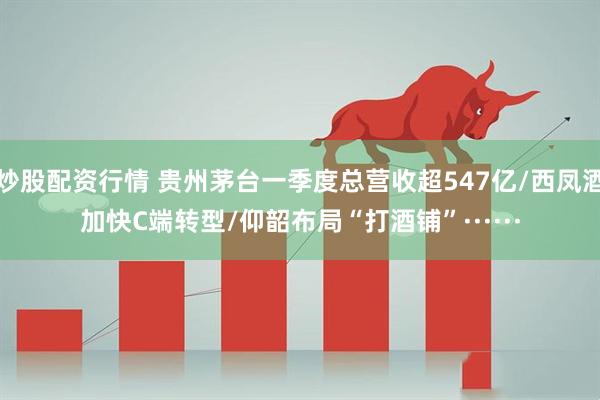 炒股配资行情 贵州茅台一季度总营收超547亿/西凤酒加快C端转型/仰韶布局“打酒铺”······