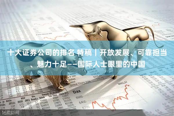 十大证券公司的排名 特稿｜开放发展、可靠担当、魅力十足——国际人士眼里的中国