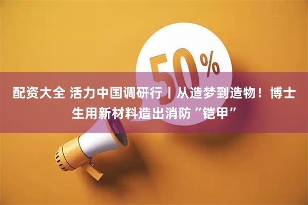 配资大全 活力中国调研行丨从造梦到造物！博士生用新材料造出消防“铠甲”